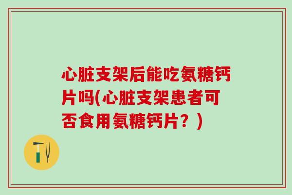心脏支架后能吃氨糖钙片吗(心脏支架患者可否食用氨糖钙片？)