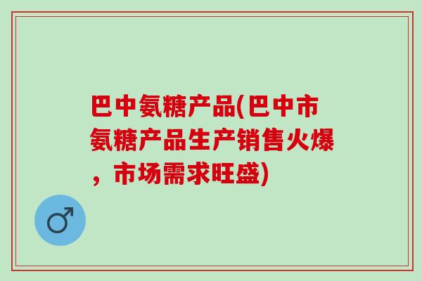 巴中氨糖产品(巴中市氨糖产品生产销售火爆,市场需求旺盛) 巴中氨糖产品(巴中市氨糖产品生产销售火爆,市场需求旺盛)