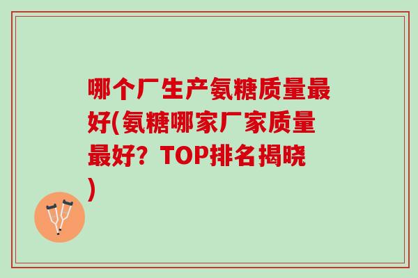 哪个厂生产氨糖质量最好(氨糖哪家厂家质量最好？TOP排名揭晓)