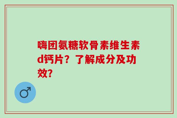 嗨团氨糖软骨素维生素d钙片？了解成分及功效？