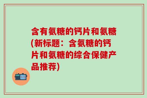 含有氨糖的钙片和氨糖(新标题：含氨糖的钙片和氨糖的综合保健产品推荐)