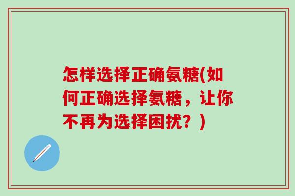 怎样选择正确氨糖(如何正确选择氨糖，让你不再为选择困扰？)
