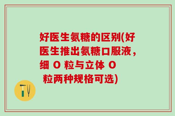 好医生氨糖的区别(好医生推出氨糖口服液，细 O 粒与立体 O 粒两种规格可选)