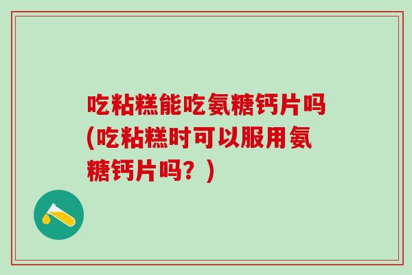 吃粘糕能吃氨糖钙片吗(吃粘糕时可以服用氨糖钙片吗？)