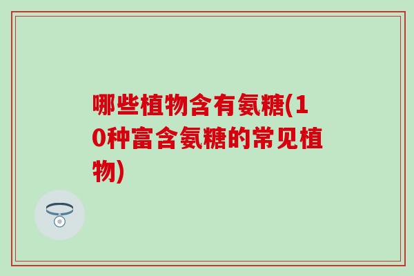 哪些植物含有氨糖(10种富含氨糖的常见植物) 哪些植物含有氨糖(10种富含氨糖的常见植物)