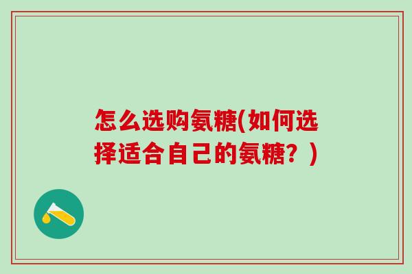 怎么选购氨糖(如何选择适合自己的氨糖？)