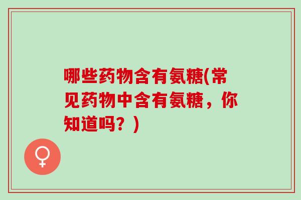 哪些药物含有氨糖(常见药物中含有氨糖，你知道吗？)