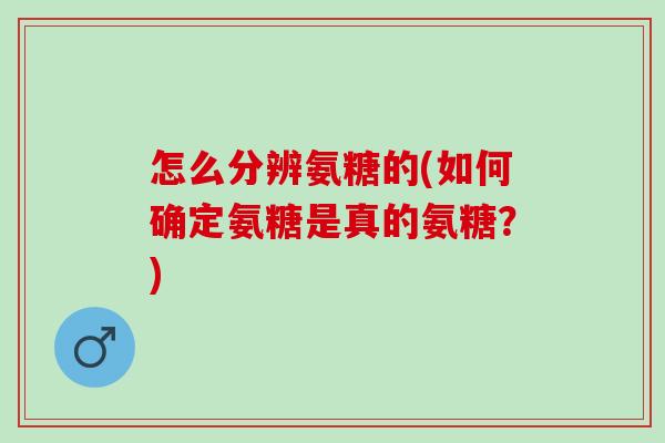 怎么分辨氨糖的(如何确定氨糖是真的氨糖？)