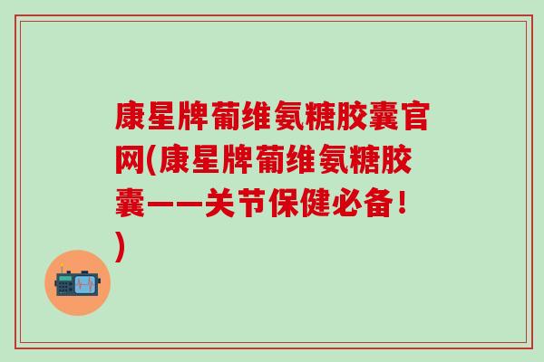 康星牌葡维氨糖胶囊官网(康星牌葡维氨糖胶囊——关节保健必备！)