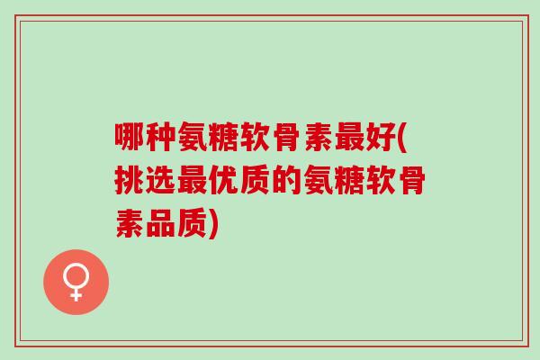 哪种氨糖软骨素最好(挑选最优质的氨糖软骨素品质)