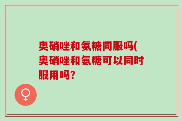 奥硝唑和氨糖同服吗(奥硝唑和氨糖可以同时服用吗？