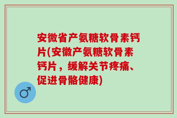 安微省产氨糖软骨素钙片(安徽产氨糖软骨素钙片，缓解关节疼痛、促进骨骼健康)