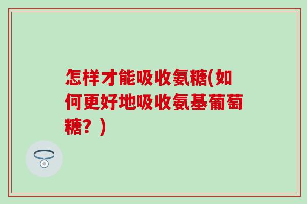 怎样才能吸收氨糖(如何更好地吸收氨基葡萄糖？)