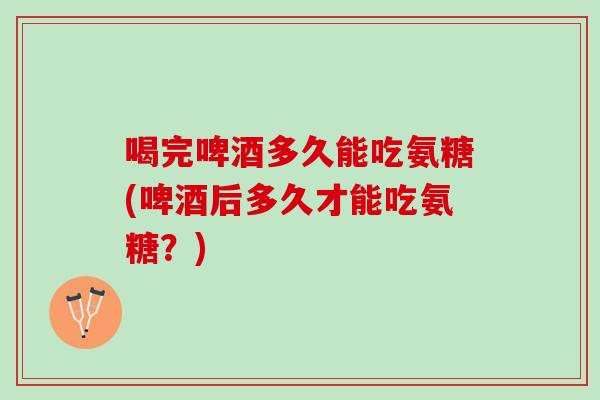 喝完啤酒多久能吃氨糖(啤酒后多久才能吃氨糖？)