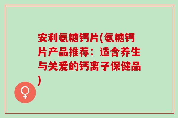安利氨糖钙片(氨糖钙片产品推荐：适合养生与关爱的钙离子保健品)
