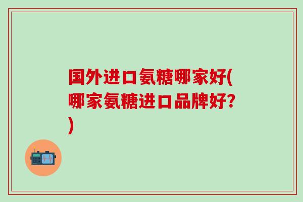 国外进口氨糖哪家好(哪家氨糖进口品牌好？)