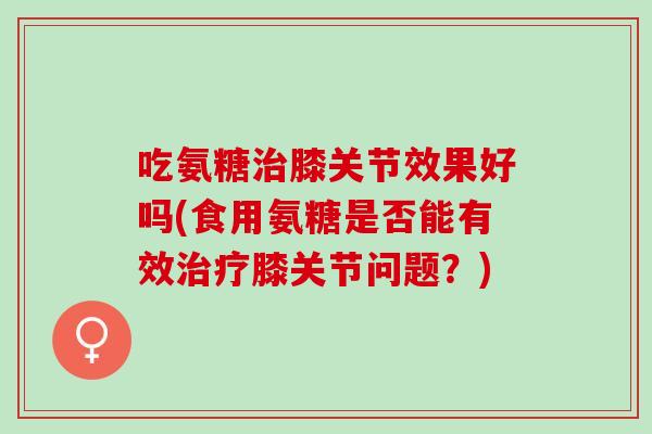 吃氨糖治膝关节效果好吗(食用氨糖是否能有效治疗膝关节问题？)