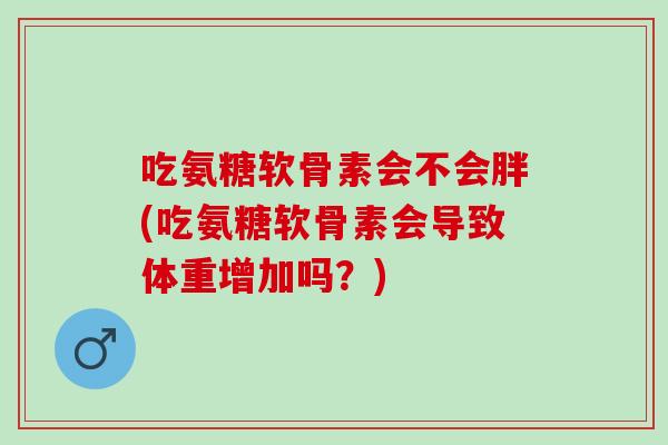 吃氨糖软骨素会不会胖(吃氨糖软骨素会导致体重增加吗？)