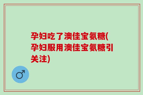 孕妇吃了澳佳宝氨糖(孕妇服用澳佳宝氨糖引关注)