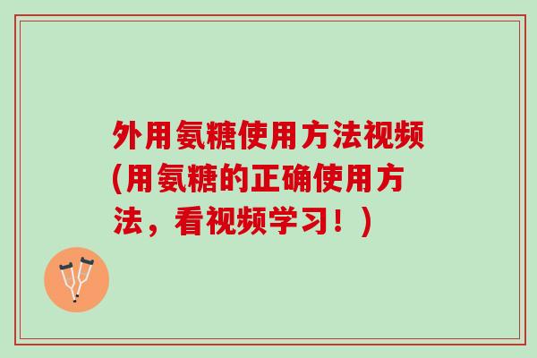 外用氨糖使用方法视频(用氨糖的正确使用方法，看视频学习！)
