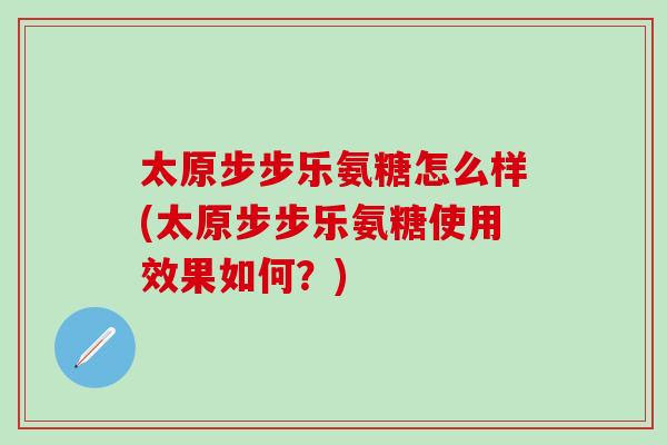 太原步步乐氨糖怎么样(太原步步乐氨糖使用效果如何？)