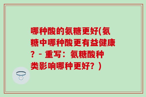 哪种酸的氨糖更好(氨糖中哪种酸更有益健康？- 重写：氨糖酸种类影响哪种更好？)