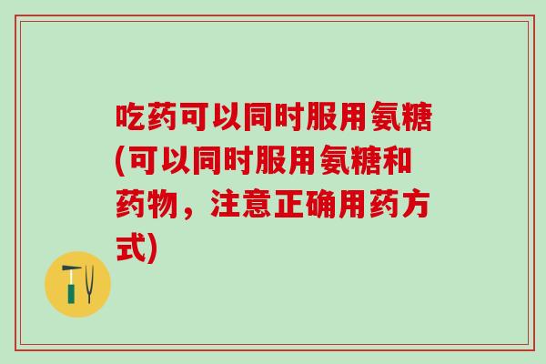 吃药可以同时服用氨糖(可以同时服用氨糖和药物，注意正确用药方式)