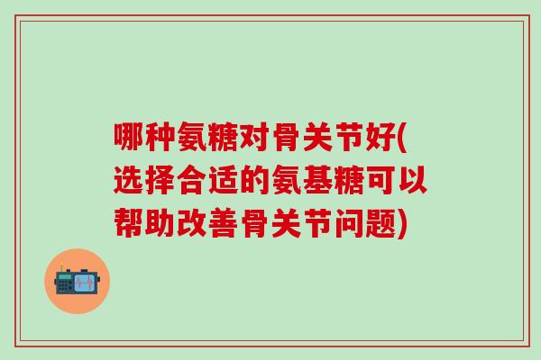 哪种氨糖对骨关节好(选择合适的氨基糖可以帮助改善骨关节问题)