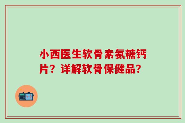 小西医生软骨素氨糖钙片？详解软骨保健品？