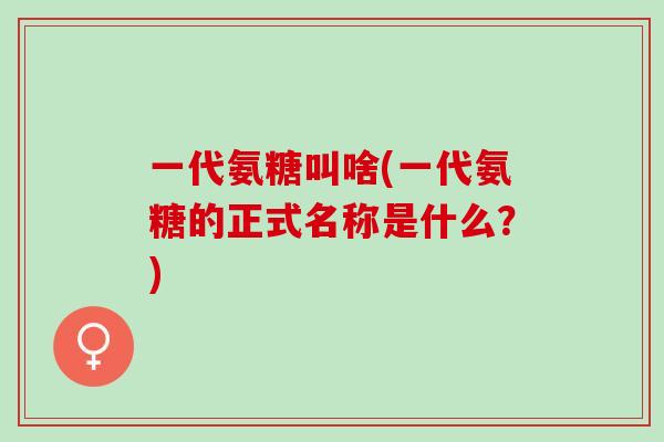 一代氨糖叫啥(一代氨糖的正式名称是什么？)