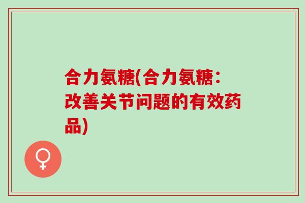 合力氨糖(合力氨糖：改善关节问题的有效药品)