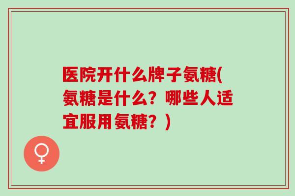 医院开什么牌子氨糖(氨糖是什么？哪些人适宜服用氨糖？)