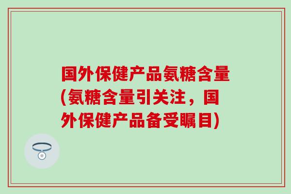 国外保健产品氨糖含量(氨糖含量引关注，国外保健产品备受瞩目)
