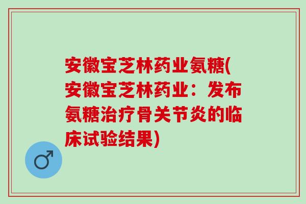 安徽宝芝林药业氨糖(安徽宝芝林药业：发布氨糖治疗骨关节炎的临床试验结果)