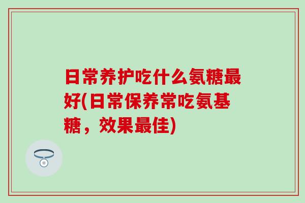 日常养护吃什么氨糖最好(日常保养常吃氨基糖，效果最佳)