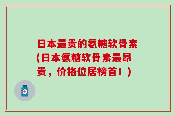 日本最贵的氨糖软骨素(日本氨糖软骨素最昂贵，价格位居榜首！)