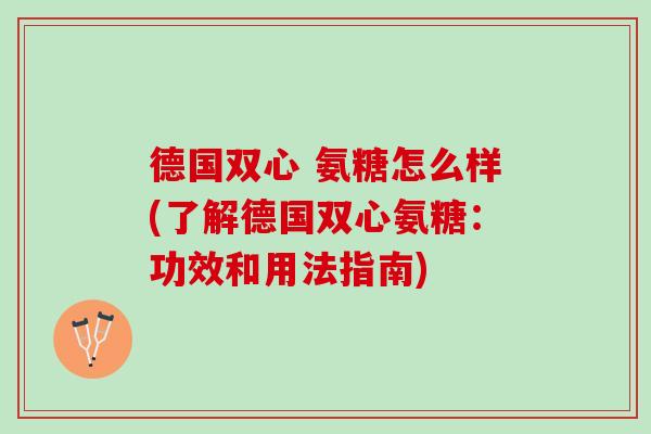 德国双心 氨糖怎么样(了解德国双心氨糖：功效和用法指南)