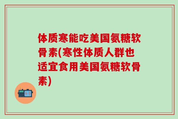 体质寒能吃美国氨糖软骨素(寒性体质人群也适宜食用美国氨糖软骨素)