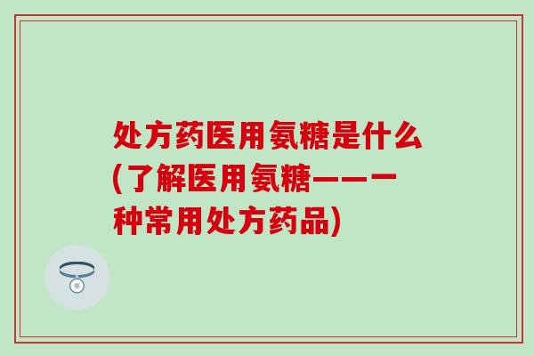 处方药医用氨糖是什么(了解医用氨糖——一种常用处方药品)