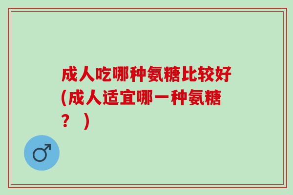 成人吃哪种氨糖比较好(成人适宜哪一种氨糖？ )