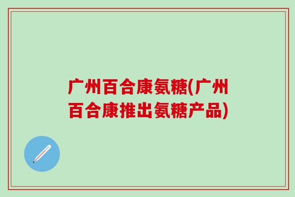 广州百合康氨糖(广州百合康推出氨糖产品) 广州百合康氨糖(广州百合康推出氨糖产品)
