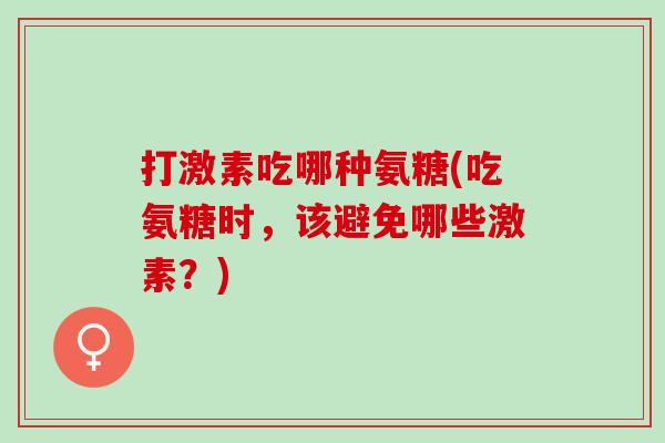 打激素吃哪种氨糖(吃氨糖时，该避免哪些激素？)