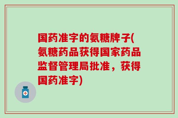 国药准字的氨糖牌子(氨糖药品获得国家药品监督管理局批准，获得国药准字)