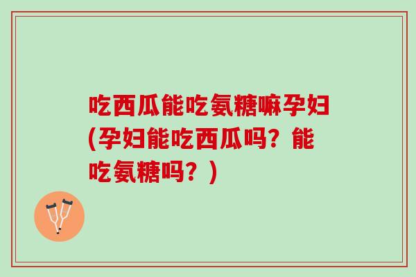 吃西瓜能吃氨糖嘛孕妇(孕妇能吃西瓜吗？能吃氨糖吗？)