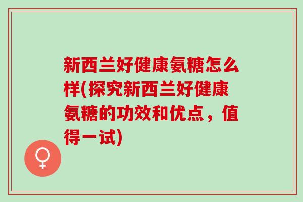新西兰好健康氨糖怎么样(探究新西兰好健康氨糖的功效和优点，值得一试)