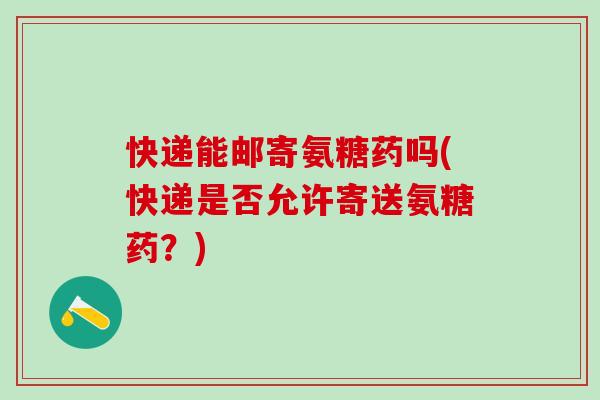 快递能邮寄氨糖药吗(快递是否允许寄送氨糖药？)