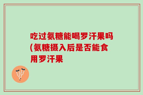 吃过氨糖能喝罗汗果吗(氨糖摄入后是否能食用罗汗果
