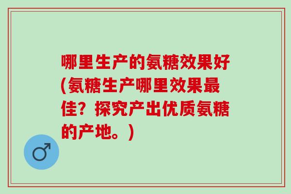 哪里生产的氨糖效果好(氨糖生产哪里效果最佳？探究产出优质氨糖的产地。)