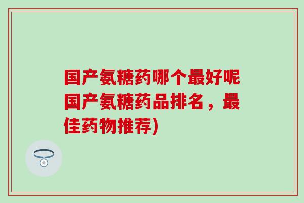 国产氨糖药哪个好呢国产氨糖药品排名，佳推荐)