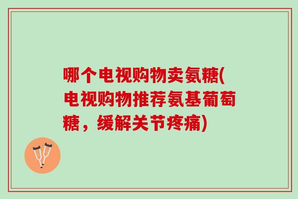 哪个电视购物卖氨糖(电视购物推荐氨基葡萄糖，缓解关节疼痛)